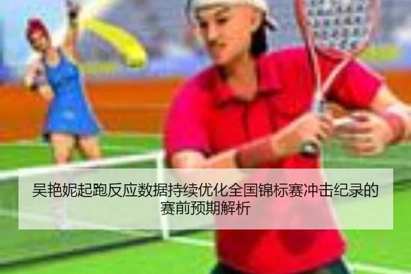吴艳妮起跑反应数据持续优化全国锦标赛冲击纪录的赛前预期解析